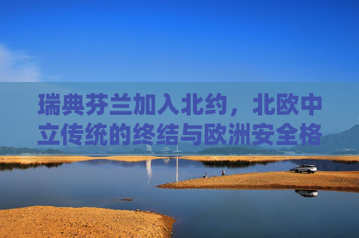 瑞典芬兰加入北约,北欧中立传统的终结与欧洲安全格局的重构,瑞典芬兰入北约,北欧中立传统终结与欧洲安全格局重构