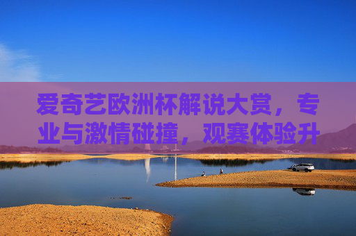 爱奇艺欧洲杯解说大赏，专业与激情碰撞，观赛体验升级？爱奇艺欧洲杯解说大赏，专业激情碰撞，观赛体验升级