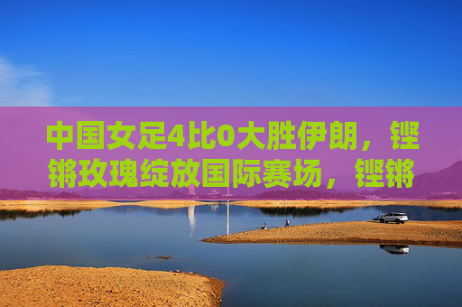 中国女足4比0大胜伊朗,铿锵玫瑰绽放国际赛场,铿锵玫瑰4比0大胜伊朗,绽放国际赛场