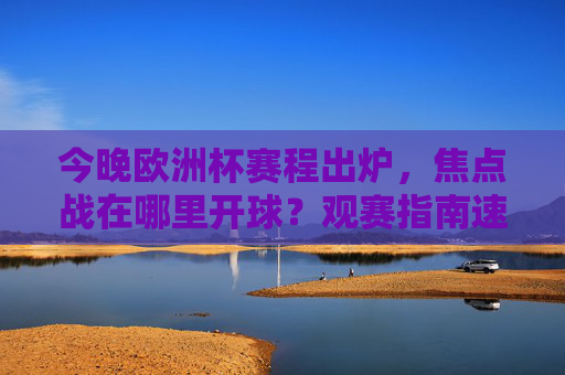 今晚欧洲杯赛程出炉，焦点战在哪里开球？观赛指南速看，今晚欧洲杯赛程出炉，焦点战开球时间+观赛指南速看