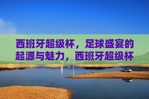 西班牙超级杯,足球盛宴的起源与魅力,西班牙超级杯,足球盛宴的起源与魅力
