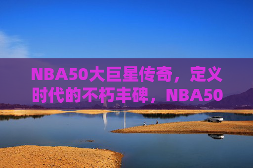 NBA50大巨星传奇,定义时代的不朽丰碑,NBA50大巨星,定义时代的不朽丰碑