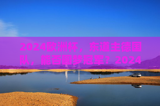 2024欧洲杯，东道主德国队，能否圆梦冠军？2024欧洲杯东道主德国队，能否圆梦冠军？