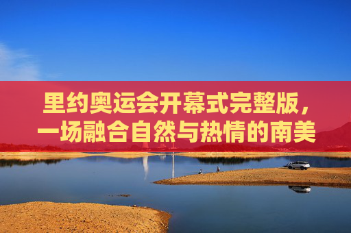 里约奥运会开幕式完整版,一场融合自然与热情的南美盛宴