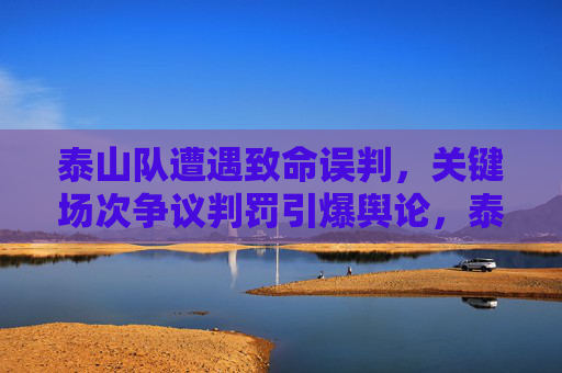 泰山队遭遇致命误判,关键场次争议判罚引爆舆论,泰山队关键场次致命误判引爆舆论