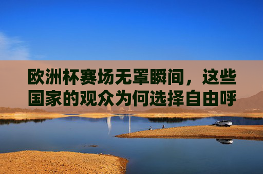 欧洲杯赛场无罩瞬间,这些国家的观众为何选择自由呼吸?欧洲杯赛场无罩观赛,观众为何自由呼吸?
