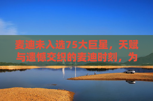 麦迪未入选75大巨星,天赋与遗憾交织的麦迪时刻,为何留不住历史的一席?天赋与遗憾交织的麦迪,为何未入75大历史一席?