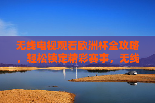 无线电视观看欧洲杯全攻略,轻松锁定精彩赛事,无线电视欧洲杯观看全攻略,轻松锁定精彩赛事