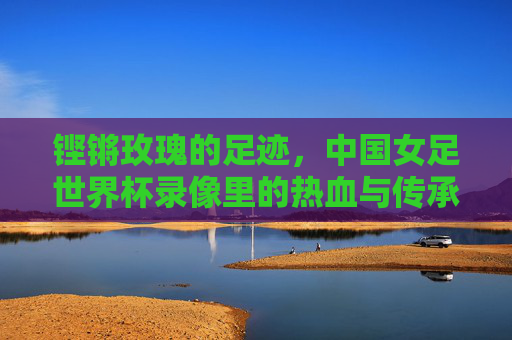 铿锵玫瑰的足迹，中国女足世界杯录像里的热血与传承，铿锵玫瑰的世界杯足迹，热血与传承