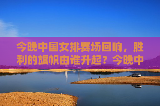 今晚中国女排赛场回响，胜利的旗帜由谁升起？今晚中国女排赛场，胜利的旗帜由谁升起？