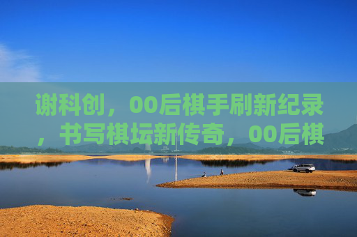 谢科创,00后棋手刷新纪录,书写棋坛新传奇,00后棋手谢科创刷新纪录 书写棋坛新传奇