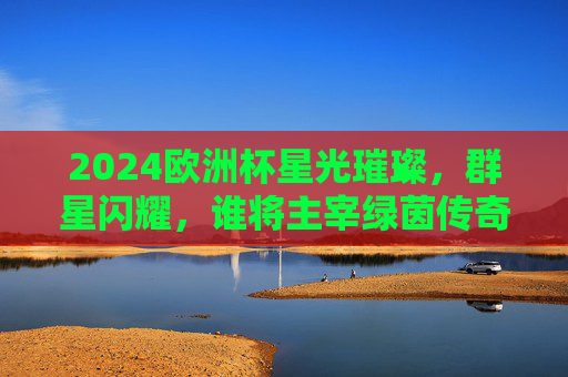 2024欧洲杯星光璀璨,群星闪耀,谁将主宰绿茵传奇?2024欧洲杯群星闪耀,谁主宰绿茵传奇?