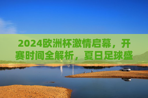2024欧洲杯激情启幕,开赛时间全解析,夏日足球盛宴正式上演,2024欧洲杯激情启幕,开赛时间全解析,夏日足球盛宴上演
