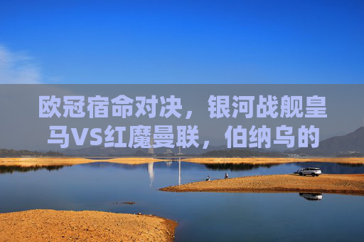 欧冠宿命对决，银河战舰皇马VS红魔曼联，伯纳乌的荣耀与老特拉福德的传奇，欧冠宿命对决，银河战舰皇马VS红魔曼联，伯纳乌荣耀与老特拉福德传奇