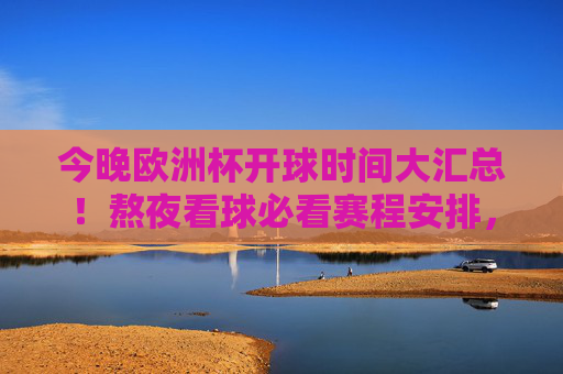 今晚欧洲杯开球时间大汇总！熬夜看球必看赛程安排，今晚欧洲杯开球时间大汇总！熬夜看球必看赛程