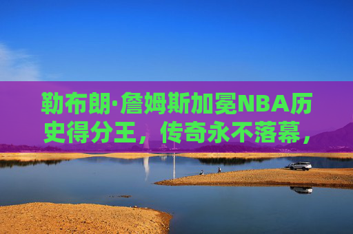 勒布朗·詹姆斯加冕NBA历史得分王,传奇永不落幕,纪录属于时代,勒布朗·詹姆斯加冕NBA历史得分王,传奇永不落幕