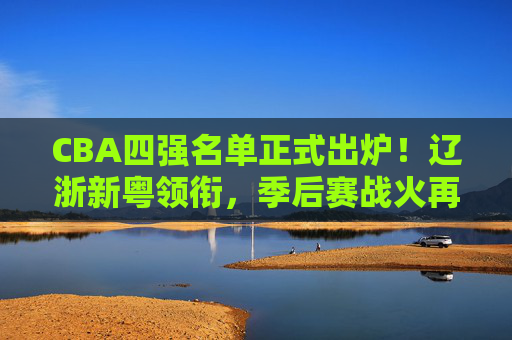 CBA四强名单正式出炉!辽浙新粤领衔,季后赛战火再升级,CBA四强名单出炉,辽浙新粤领衔,季后赛战火升级