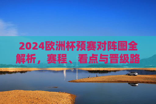 2024欧洲杯预赛对阵图全解析，赛程、看点与晋级路径，2024欧洲杯预赛对阵图全解析，赛程、看点与晋级路径