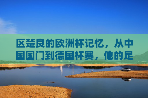 区楚良的欧洲杯记忆,从中国国门到德国杯赛,他的足球跨越,区楚良,欧洲杯记忆到德国杯的足球跨越