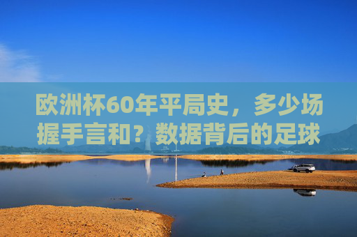 欧洲杯60年平局史,多少场握手言和?数据背后的足球逻辑,欧洲杯60年平局史,数据背后的足球逻辑