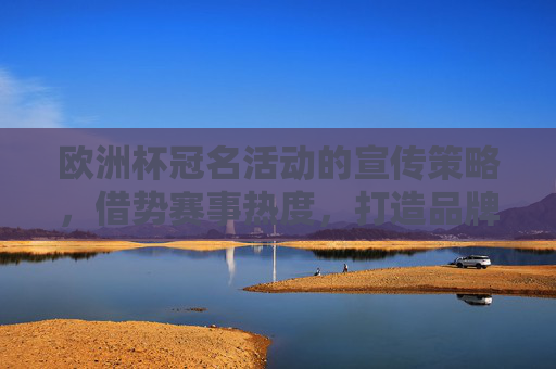 欧洲杯冠名活动的宣传策略,借势赛事热度,打造品牌与球迷的双向奔赴