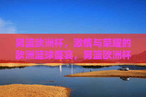 男篮欧洲杯，激情与荣耀的欧洲篮球盛宴，男篮欧洲杯，激情与荣耀的欧洲篮球盛宴