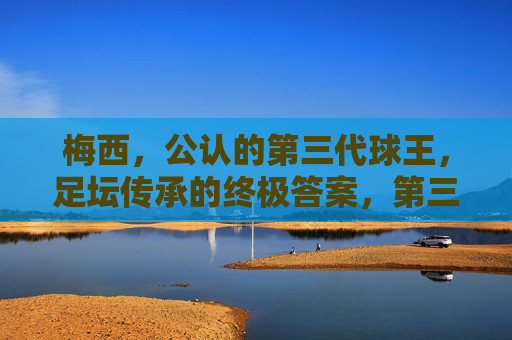 梅西,公认的第三代球王,足坛传承的终极答案,第三代球王梅西,足坛传承的终极答案