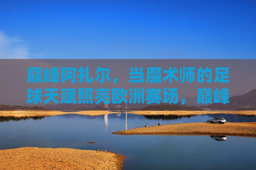 巅峰阿扎尔,当魔术师的足球天赋照亮欧洲赛场,巅峰阿扎尔,魔术师天赋照亮欧洲赛场