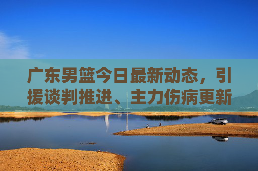 广东男篮今日最新动态,引援谈判推进、主力伤病更新及赛季备战规划,广东男篮今日最新动态,引援谈判推进、主力伤病更新及赛季备战规划