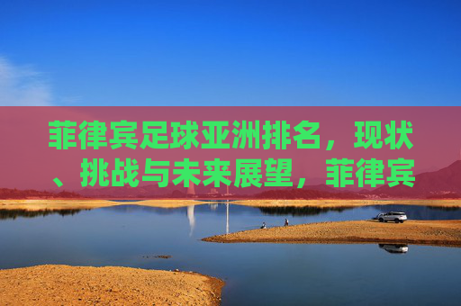 菲律宾足球亚洲排名，现状、挑战与未来展望，菲律宾足球亚洲排名，现状、挑战与未来展望