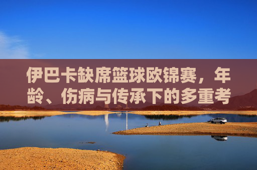 伊巴卡缺席篮球欧锦赛，年龄、伤病与传承下的多重考量，伊巴卡缺席欧锦赛，年龄、伤病与传承的多重考量