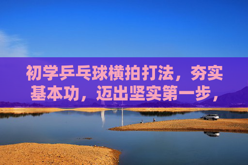 初学乒乓球横拍打法,夯实基本功,迈出坚实第一步,初学横拍,夯实基本功,迈出坚实第一步