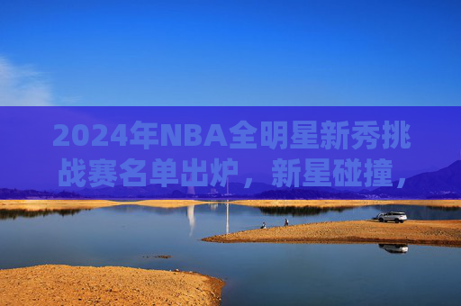 2024年NBA全明星新秀挑战赛名单出炉,新星碰撞,青春风暴来袭