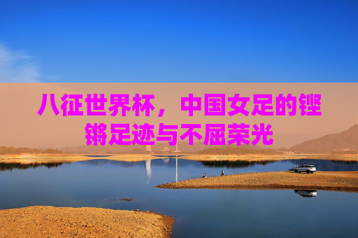 八征世界杯,中国女足的铿锵足迹与不屈荣光