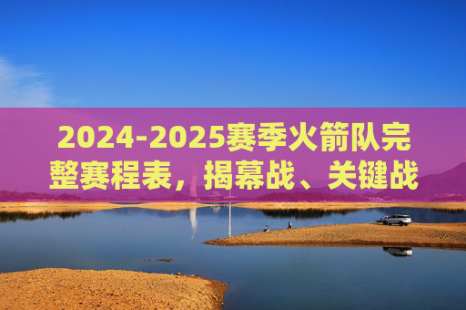 2024-2025赛季火箭队完整赛程表，揭幕战、关键战与全赛程一览，2024-2025赛季火箭队完整赛程表，揭幕战、关键战与全赛程一览