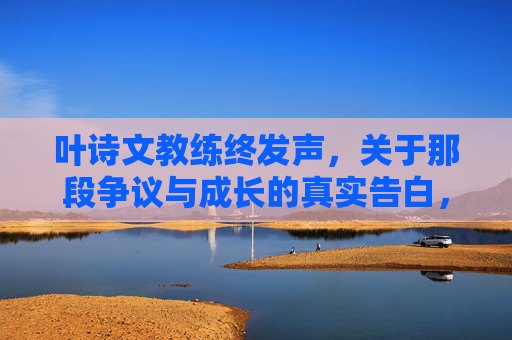 叶诗文教练终发声，关于那段争议与成长的真实告白，叶诗文教练终发声，争议与成长的真实告白
