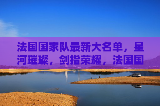 法国国家队最新大名单,星河璀璨,剑指荣耀,法国国家队最新大名单,星河璀璨剑指荣耀