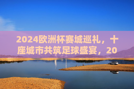 2024欧洲杯赛城巡礼,十座城市共筑足球盛宴,2024欧洲杯赛城巡礼,十城共筑足球盛宴