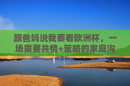 跟爸妈说我要看欧洲杯，一场需要共情+策略的家庭沟通，跟爸妈说看欧洲杯，一场共情+策略的家庭沟通