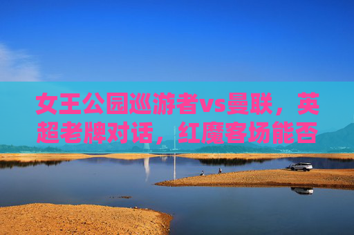 女王公园巡游者vs曼联，英超老牌对话，红魔客场能否延续争冠势头？英超老牌对话，女王公园巡游者vs曼联，红魔客场延续争冠势头？