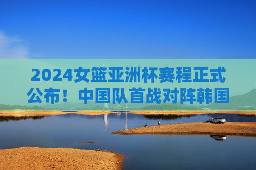 2024女篮亚洲杯赛程正式公布!中国队首战对阵韩国,决赛时间看这里,2024女篮亚洲杯赛程公布,中国队首战韩国,决赛时间看这里