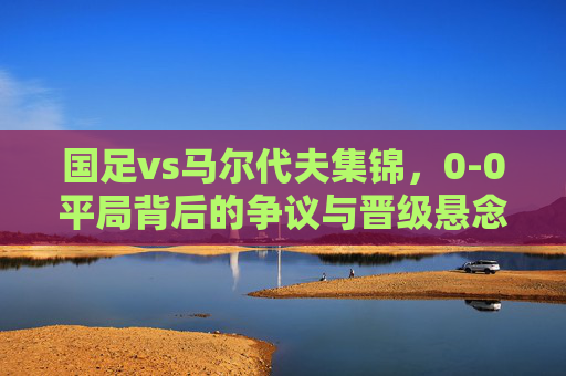 国足vs马尔代夫集锦,0-0平局背后的争议与晋级悬念