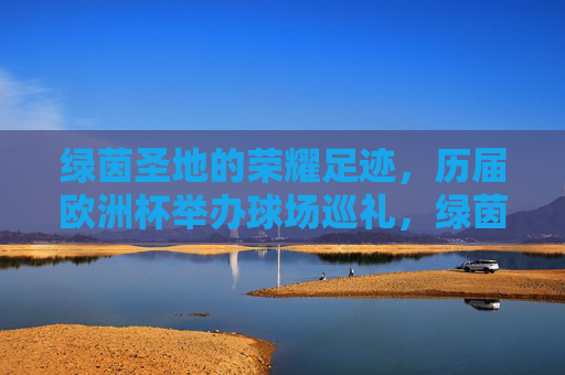 绿茵圣地的荣耀足迹,历届欧洲杯举办球场巡礼,绿茵圣地的荣耀足迹,历届欧洲杯球场巡礼