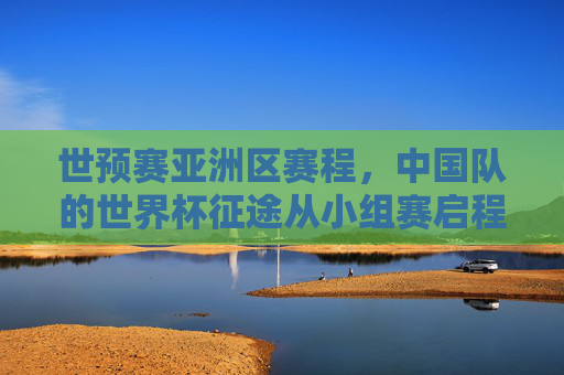 世预赛亚洲区赛程，中国队的世界杯征途从小组赛启程，世预赛亚洲区，中国队世界杯征途小组赛启程