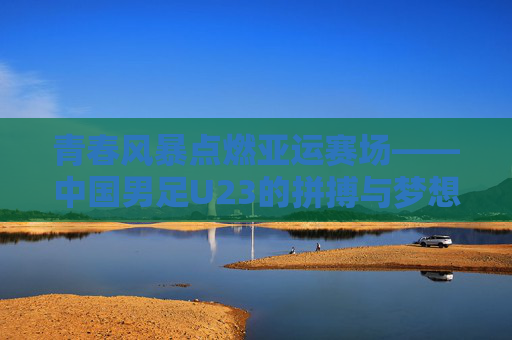 青春风暴点燃亚运赛场——中国男足U23的拼搏与梦想，青春风暴燃亚运，中国男足U23的拼搏与梦想