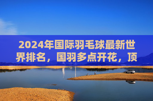 2024年国际羽毛球最新世界排名,国羽多点开花,顶尖选手竞争白热化,2024年国际羽毛球最新世界排名,国羽多点开花 顶尖选手竞争白热化