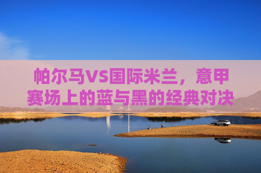 帕尔马VS国际米兰，意甲赛场上的蓝与黑的经典对决，帕尔马VS国际米兰，意甲蓝黑经典对决