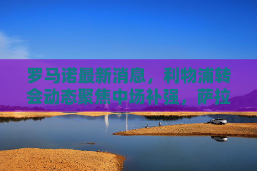 罗马诺最新消息,利物浦转会动态聚焦中场补强,萨拉赫续约迎来积极进展,罗马诺,利物浦聚焦中场补强,萨拉赫续约进展积极