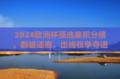 2024欧洲杯预选赛积分榜，群雄逐鹿，出线权争夺进入白热化阶段，2024欧洲杯预选赛出线权争夺白热化
