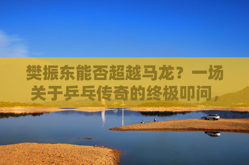 樊振东能否超越马龙?一场关于乒乓传奇的终极叩问,樊振东能否超越马龙?乒乓传奇的终极叩问